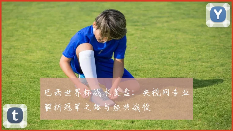 巴西世界杯战术复盘：央视网专业解析冠军之路与经典战役