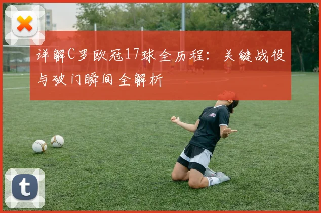 详解C罗欧冠17球全历程：关键战役与破门瞬间全解析