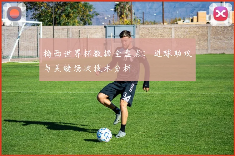 梅西世界杯数据全盘点：进球助攻与关键场次技术分析