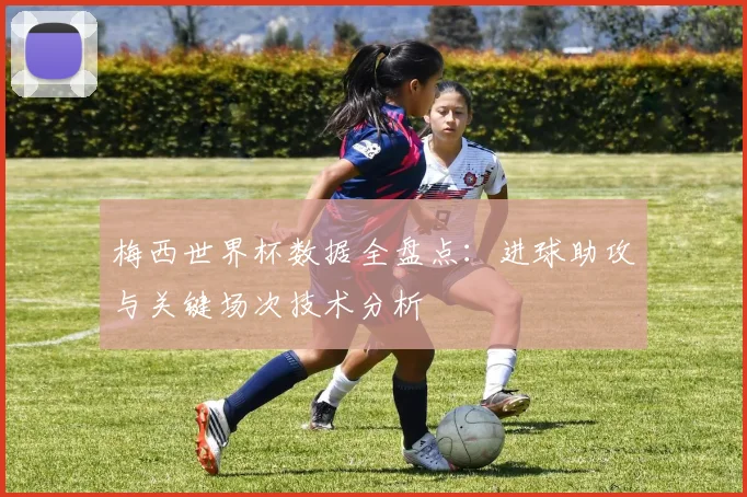 梅西世界杯数据全盘点：进球助攻与关键场次技术分析
