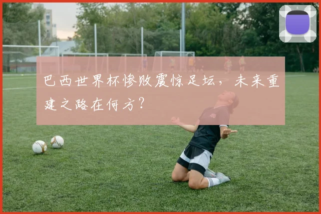 巴西世界杯惨败震惊足坛，未来重建之路在何方？