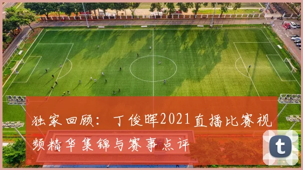 独家回顾：丁俊晖2021直播比赛视频精华集锦与赛事点评