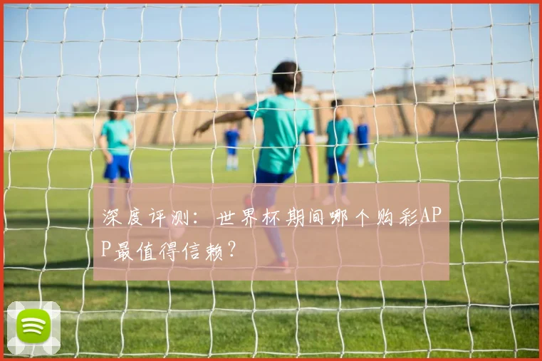深度评测：世界杯期间哪个购彩APP最值得信赖？
