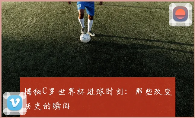 揭秘C罗世界杯进球时刻：那些改变历史的瞬间