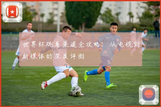 世界杯观看渠道全攻略：从电视到新媒体的深度评测