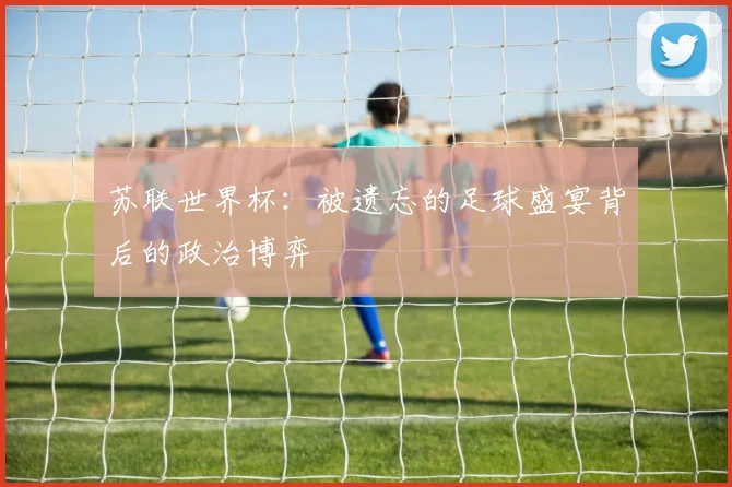 苏联世界杯：被遗忘的足球盛宴背后的政治博弈