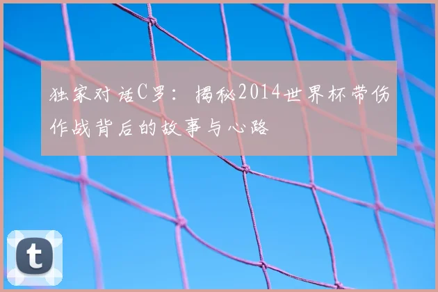 独家对话C罗：揭秘2014世界杯带伤作战背后的故事与心路