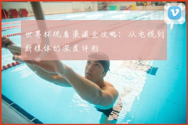 世界杯观看渠道全攻略：从电视到新媒体的深度评测