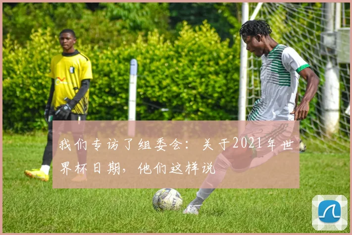 我们专访了组委会：关于2021年世界杯日期，他们这样说