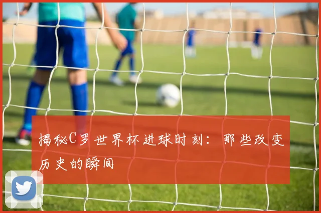 揭秘C罗世界杯进球时刻：那些改变历史的瞬间