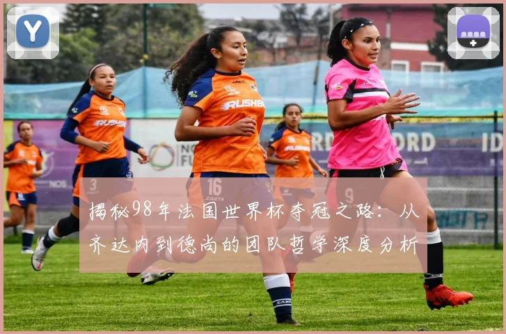 揭秘98年法国世界杯夺冠之路：从齐达内到德尚的团队哲学深度分析