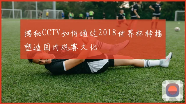 揭秘CCTV如何通过2018世界杯转播塑造国内观赛文化