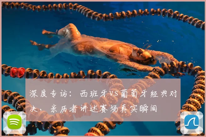 深度专访:西班牙vs葡萄牙经典对决,亲历者讲述赛场真实瞬间