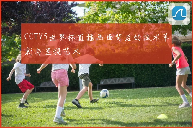 CCTV5世界杯直播画面背后的技术革新与呈现艺术