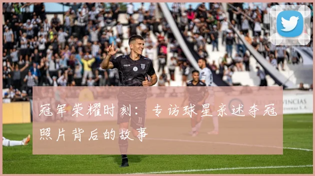 冠军荣耀时刻：专访球星亲述夺冠照片背后的故事