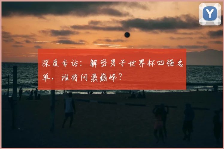 深度专访：解密男子世界杯四强名单，谁将问鼎巅峰？
